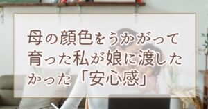 母の顔色をうかがって育った私が、娘に渡したかった「安心感」